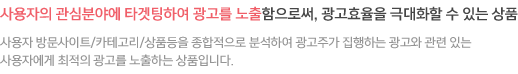 사용자의 관심분야에 타겟팅하여 광고를 노출함으로써, 광고효율을 극대화할 수 있는 상품 사용자 방문사이트/카테고리/상품등을 종합적으로 분석하여 광고주가 집행하는 광고와 관련 있는 사용자에게 최적의 광고를 노출하는 상품입니다.